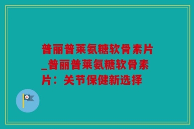 普丽普莱氨糖软骨素片_普丽普莱氨糖软骨素片：关节保健新选择