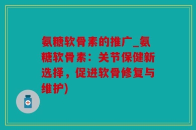 氨糖软骨素的推广_氨糖软骨素：关节保健新选择，促进软骨修复与维护)