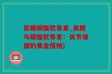 氨糖碳酸软骨素_氨糖与碳酸软骨素：关节保健的黄金搭档)
