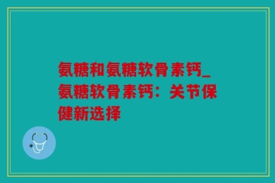 氨糖和氨糖软骨素钙_氨糖软骨素钙：关节保健新选择