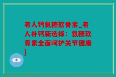 老人钙氨糖软骨素_老人补钙新选择：氨糖软骨素全面呵护关节健康)
