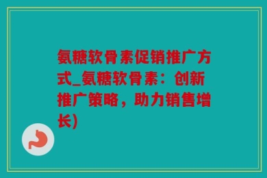 氨糖软骨素促销推广方式_氨糖软骨素：创新推广策略，助力销售增长)