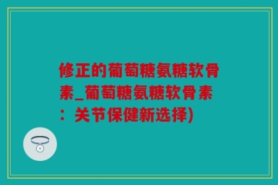 修正的葡萄糖氨糖软骨素_葡萄糖氨糖软骨素：关节保健新选择)