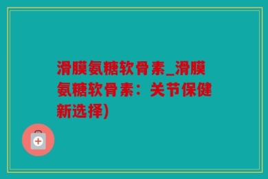 滑膜氨糖软骨素_滑膜氨糖软骨素：关节保健新选择)