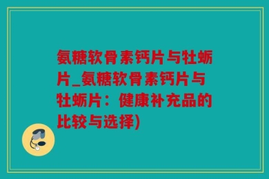 氨糖软骨素钙片与牡蛎片_氨糖软骨素钙片与牡蛎片：健康补充品的比较与选择)