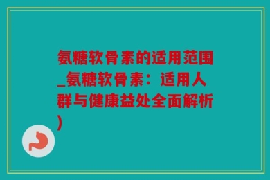 氨糖软骨素的适用范围_氨糖软骨素：适用人群与健康益处全面解析)
