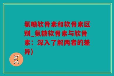 氨糖软骨素和软骨素区别_氨糖软骨素与软骨素：深入了解两者的差异)