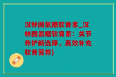汉林园氨糖软骨素_汉林园氨糖软骨素：关节养护新选择，高效补充软骨营养)