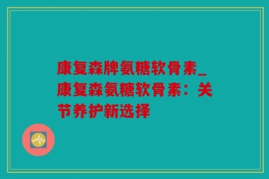 康复森牌氨糖软骨素_康复森氨糖软骨素：关节养护新选择