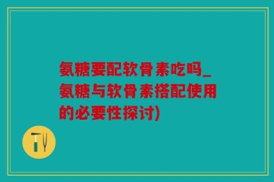 氨糖要配软骨素吃吗_氨糖与软骨素搭配使用的必要性探讨)