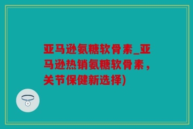 亚马逊氨糖软骨素_亚马逊热销氨糖软骨素，关节保健新选择)