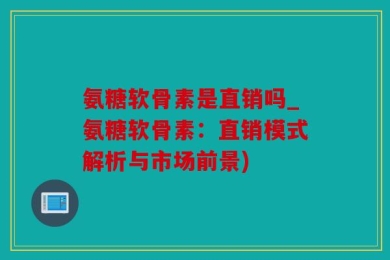 氨糖软骨素是直销吗_氨糖软骨素：直销模式解析与市场前景)