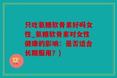 只吃氨糖软骨素好吗女性_氨糖软骨素对女性健康的影响：是否适合长期服用？)