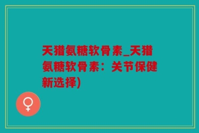 天猎氨糖软骨素_天猎氨糖软骨素：关节保健新选择)