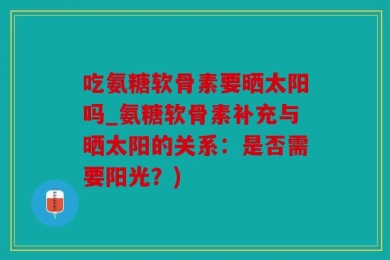 吃氨糖软骨素要晒太阳吗_氨糖软骨素补充与晒太阳的关系：是否需要阳光？)