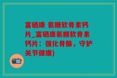 富硒康 氨糖软骨素钙片_富硒康氨糖软骨素钙片：强化骨骼，守护关节健康)