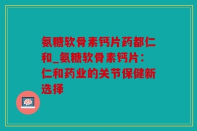 氨糖软骨素钙片药都仁和_氨糖软骨素钙片：仁和药业的关节保健新选择