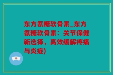 东方氨糖软骨素_东方氨糖软骨素：关节保健新选择，高效缓解疼痛与炎症)