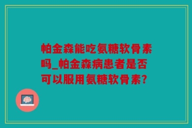 帕金森能吃氨糖软骨素吗_帕金森病患者是否可以服用氨糖软骨素？