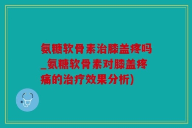 氨糖软骨素治膝盖疼吗_氨糖软骨素对膝盖疼痛的治疗效果分析)