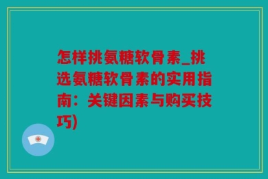 怎样挑氨糖软骨素_挑选氨糖软骨素的实用指南：关键因素与购买技巧)