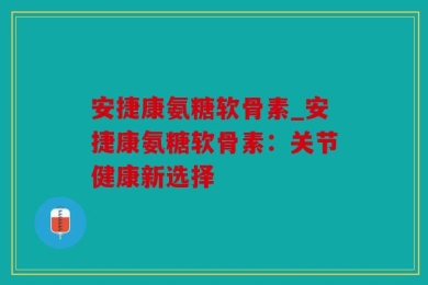 安捷康氨糖软骨素_安捷康氨糖软骨素：关节健康新选择