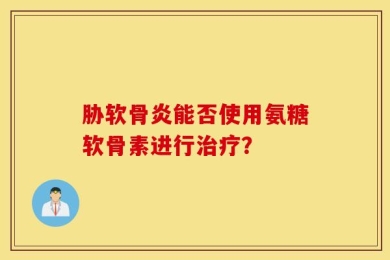 胁软骨炎能否使用氨糖软骨素进行治疗？