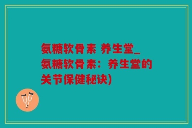 氨糖软骨素 养生堂_氨糖软骨素：养生堂的关节保健秘诀)