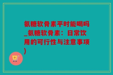 氨糖软骨素平时能喝吗_氨糖软骨素：日常饮用的可行性与注意事项)