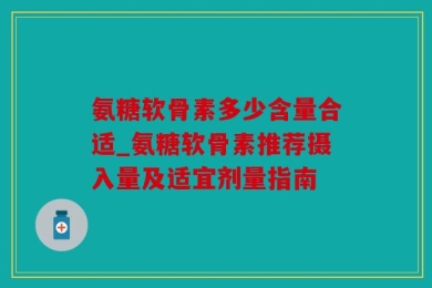 氨糖软骨素多少含量合适_氨糖软骨素推荐摄入量及适宜剂量指南