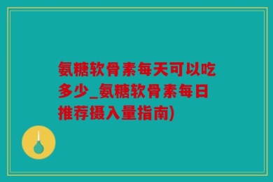 氨糖软骨素每天可以吃多少_氨糖软骨素每日推荐摄入量指南)