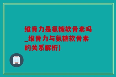 维骨力是氨糖软骨素吗_维骨力与氨糖软骨素的关系解析)