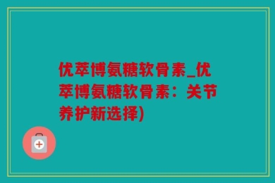 优萃博氨糖软骨素_优萃博氨糖软骨素：关节养护新选择)