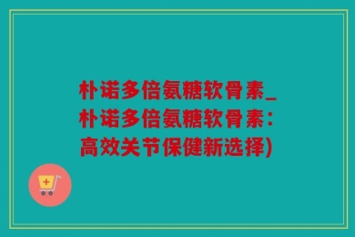 朴诺多倍氨糖软骨素_朴诺多倍氨糖软骨素：高效关节保健新选择)