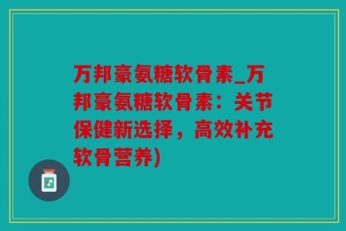 万邦豪氨糖软骨素_万邦豪氨糖软骨素：关节保健新选择，高效补充软骨营养)