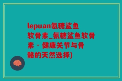 lepuan氨糖鲨鱼软骨素_氨糖鲨鱼软骨素 - 健康关节与骨骼的天然选择)