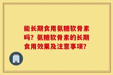 能长期食用氨糖软骨素吗？氨糖软骨素的长期食用效果及注意事项？