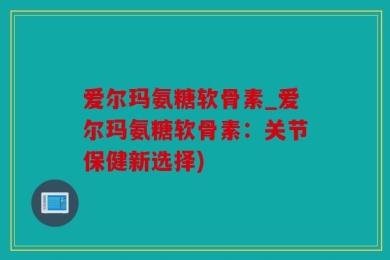 爱尔玛氨糖软骨素_爱尔玛氨糖软骨素：关节保健新选择)