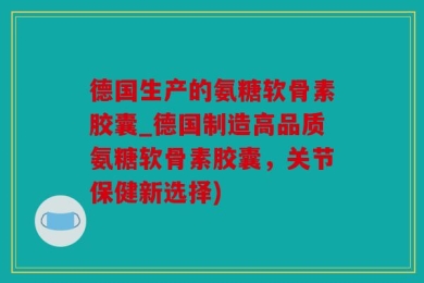德国生产的氨糖软骨素胶囊_德国制造高品质氨糖软骨素胶囊，关节保健新选择)