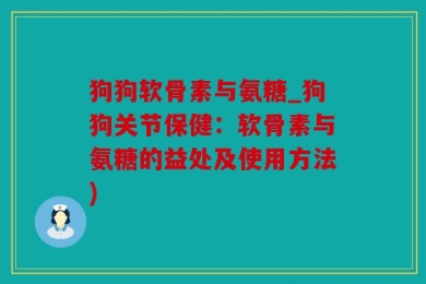 狗狗软骨素与氨糖_狗狗关节保健：软骨素与氨糖的益处及使用方法)