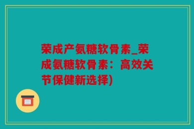 荣成产氨糖软骨素_荣成氨糖软骨素：高效关节保健新选择)