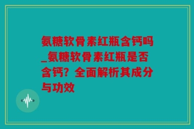 氨糖软骨素红瓶含钙吗_氨糖软骨素红瓶是否含钙？全面解析其成分与功效