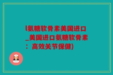 l氨糖软骨素美国进口_美国进口氨糖软骨素：高效关节保健)