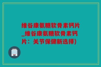 维谷康氨糖软骨素钙片_维谷康氨糖软骨素钙片：关节保健新选择)