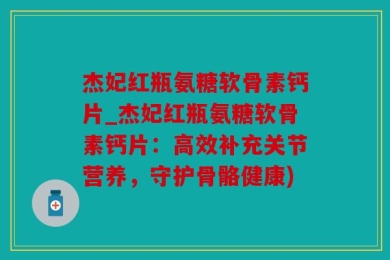 杰妃红瓶氨糖软骨素钙片_杰妃红瓶氨糖软骨素钙片：高效补充关节营养，守护骨骼健康)