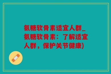 氨糖软骨素适宜人群_氨糖软骨素：了解适宜人群，保护关节健康)