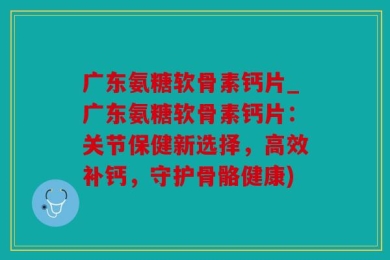 广东氨糖软骨素钙片_广东氨糖软骨素钙片：关节保健新选择，高效补钙，守护骨骼健康)