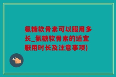 氨糖软骨素可以服用多长_氨糖软骨素的适宜服用时长及注意事项)