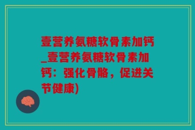 壹营养氨糖软骨素加钙_壹营养氨糖软骨素加钙：强化骨骼，促进关节健康)