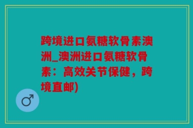 跨境进口氨糖软骨素澳洲_澳洲进口氨糖软骨素：高效关节保健，跨境直邮)